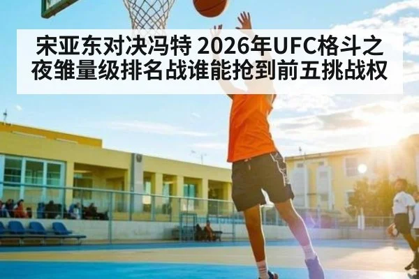 宋亚东对决冯特 2026年UFC格斗之夜雏量级排名战谁能抢到前五挑战权